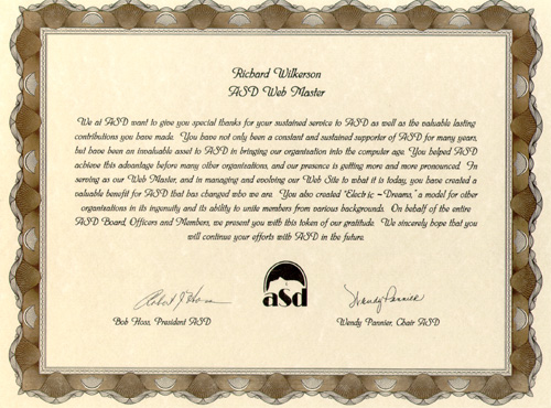 We at ASD Want to give you special thanks for your sustained service to ASD as well as the valuable lasting contributions you have made. You have not only been a constant and sustained supporter of ASD for many years, but have been an invaluable asset to ASD in bring our organ9zation into the computer age. You helped ASD achieve this advantage before many other organizations and our presence is getting more and more pronounced. In serving as our Web Master, and in managing and evolving our Web Site to what it is today, you have created a valuable benefit for ASD that has changed who we are. You also created Electric Dreams, a model for other organizations in its ingenuity and its ability to unite members from various backgrounds. On behalf of the entire ASD Board Officers and Members, we present you with this token of our gratitude. 